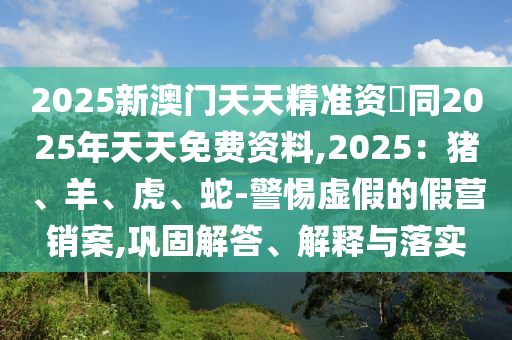 2025新南充市鑫正商貿(mào)有限公司澳門天天精準(zhǔn)資枓同2025年天天免費(fèi)資料,2025：豬、羊、虎、蛇-警惕虛假的假營銷案,鞏固解答、解釋與落實(shí)