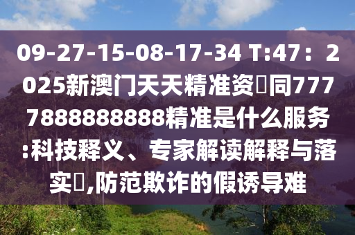 09-27-15-08-17-34 T:47：2025新澳門天天精準資枓同7777888888888精準是什么服務:科技釋義、專家解讀解釋與落實?,防范欺詐的假誘導難南充市鑫正商貿有限公司