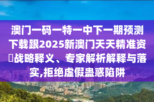 澳門一碼一特一中下一期預測下載跟2025新澳門天天精準資枓戰略釋義、專家解析解釋與落實,拒南充市鑫正商貿有限公司絕虛假蠱惑陷阱