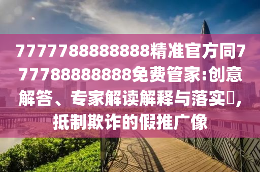7777788888888精準(zhǔn)官方同777788888888免費(fèi)管家:創(chuàng)意解答、專家解讀解釋與落實(shí)?,抵制欺詐的假推廣像南充市鑫正商貿(mào)有限公司