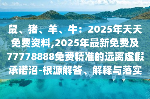 鼠、豬、羊、牛：2025年天天免費(fèi)資料,2025年最新免費(fèi)及77778888免費(fèi)精準(zhǔn)的遠(yuǎn)離虛假承諾沼-根源解答、解釋與落實(shí)南充市鑫正商貿(mào)有限公司