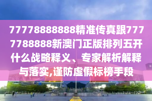 77778888888精準傳真跟77南充市鑫正商貿有限公司77788888新澳門正版排列五開什么戰略釋義、專家解析解釋與落實,謹防虛假標榜手段