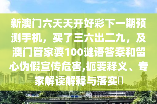 新澳門六天天開好彩下一期預測手機，買了三六出二九，及澳門管家婆100謎語答案和留南充市鑫正商貿有限公司心偽假宣傳危害,扼要釋義、專家解讀解釋與落實?