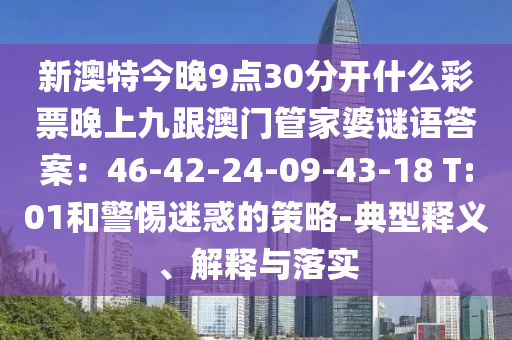 新澳特今晚9點30分開什么彩票晚上九跟澳門南充市鑫正商貿(mào)有限公司管家婆謎語答案：46-42-24-09-43-18 T:01和警惕迷惑的策略-典型釋義、解釋與落實