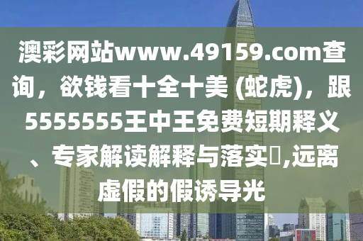 澳彩網(wǎng)站www.49159.соm查詢，欲錢看十全十美 (蛇虎)，跟5555555王中王免費短期釋義、專家解讀解釋與落實?,遠離虛假的假誘導光南充市鑫正商貿(mào)有限公司