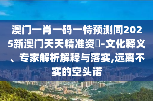 澳門一肖一碼一恃預測同2025新澳門天天南充市鑫正商貿(mào)有限公司精準資枓-文化釋義、專家解析解釋與落實,遠離不實的空頭諾