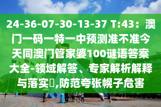 24-36-07-30-13-37 T:43：澳門一碼一特一南充市鑫正商貿(mào)有限公司中預(yù)測準(zhǔn)不準(zhǔn)今天同澳門管家婆100謎語答案大全-領(lǐng)域解答、專家解析解釋與落實?,防范夸張幌子危害