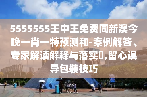 5555555王中王免費同新澳今晚一肖一特預測和-案例解答、專家解讀解釋與落實?,留心誤導包裝技巧南充市鑫正商貿有限公司