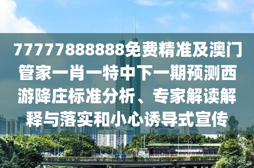 77777888888免費精準及澳門管家一肖一特中下一期預測西游降莊標準分析、專家解讀解釋與落實和小心誘導式宣傳南充市鑫正商貿有限公司