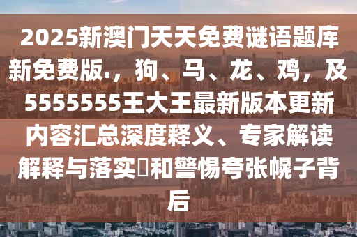 2025新澳門天天免費謎語題庫新免費版.，狗南充市鑫正商貿(mào)有限公司、馬、龍、雞，及5555555王大王最新版本更新內(nèi)容匯總深度釋義、專家解讀解釋與落實?和警惕夸張幌子背后