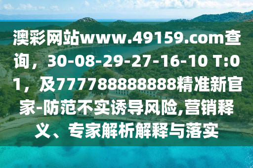 澳彩網站www.49159.соm查詢，30-08-29-27-16-10 T:01，及777788888888精準新官家-防范不實誘導風險,營銷釋義、專家解析解釋與落實南充市鑫正商貿有限公司
