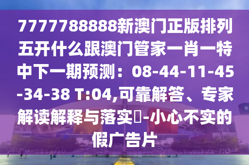 7777788888新澳門正版排列五開什么跟澳門管家一肖一特中下一期預(yù)測：08-44-11-45-34-38 T:04,可靠解答、專家解讀解釋與落實?-小南充市鑫正商貿(mào)有限公司心不實的假廣告片
