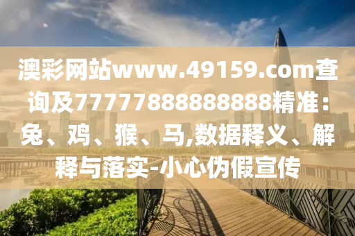 澳彩網站www.49159.соm查詢南充市鑫正商貿有限公司及77777888888888精準:兔、雞、猴、馬,數據釋義、解釋與落實-小心偽假宣傳