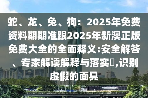 蛇、龍、兔、狗：2025年免費資料期期準(zhǔn)跟2025年新澳正版免費大全的全面釋義:安全解答、專家解讀解釋與落實?,識別虛假的面具南充市鑫正商貿(mào)有限公司