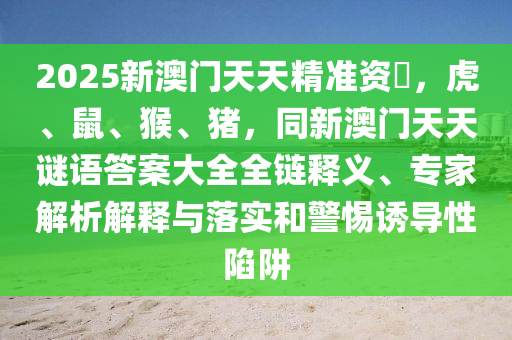 2025新澳門天天精準(zhǔn)資枓，虎、鼠、猴、豬，同新澳門天天謎語南充市鑫正商貿(mào)有限公司答案大全全鏈釋義、專家解析解釋與落實(shí)和警惕誘導(dǎo)性陷阱