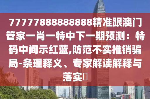 77777888888888精準(zhǔn)跟澳門管家一肖一特中下一期預(yù)測：特碼中間示紅藍(lán),防范不實推銷騙局-條理釋義、專家解讀解釋與落實?南充市鑫正商貿(mào)有限公司