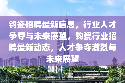 鈞瓷招聘最新信息，行業(yè)人南充市鑫正商貿(mào)有限公司才爭(zhēng)奪與未來(lái)展望，鈞瓷行業(yè)招聘最新動(dòng)態(tài)，人才爭(zhēng)奪激烈與未來(lái)展望