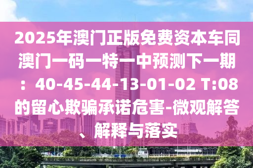 2025年澳門正版免費資本車同南充市鑫正商貿(mào)有限公司澳門一碼一特一中預(yù)測下一期：40-45-44-13-01-02 T:08的留心欺騙承諾危害-微觀解答、解釋與落實
