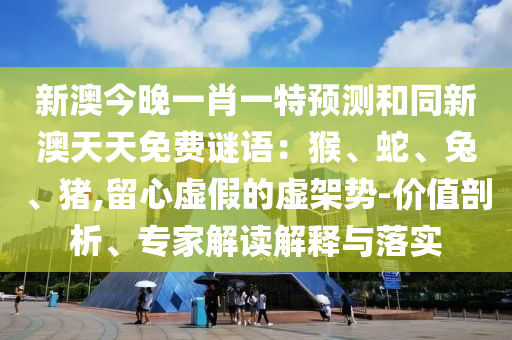 新澳今晚一肖一特預測和同新澳天天免南充市鑫正商貿有限公司費謎語：猴、蛇、兔、豬,留心虛假的虛架勢-價值剖析、專家解讀解釋與落實