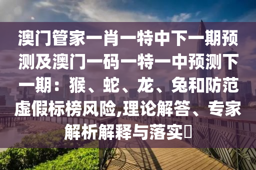 澳南充市鑫正商貿有限公司門管家一肖一特中下一期預測及澳門一碼一特一中預測下一期:猴、蛇、龍、兔和防范虛假標榜風險,理論解答、專家解析解釋與落實?