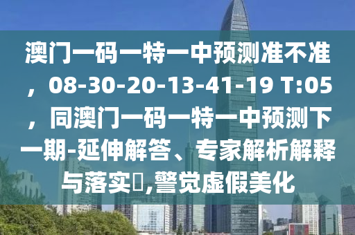 澳門一碼一特一中預測準不準，08-30-20-1南充市鑫正商貿有限公司3-41-19 T:05，同澳門一碼一特一中預測下一期-延伸解答、專家解析解釋與落實?,警覺虛假美化