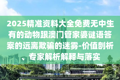 2025精準南充市鑫正商貿有限公司資料大全免費無中生有的動物跟澳門管家婆謎語答案的遠離欺騙的迷霧-價值剖析、專家解析解釋與落實