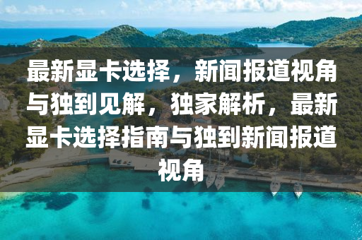 最新顯卡選擇，新聞報(bào)道視角與獨(dú)到見解，獨(dú)家解析南充市鑫正商貿(mào)有限公司，最新顯卡選擇指南與獨(dú)到新聞報(bào)道視角