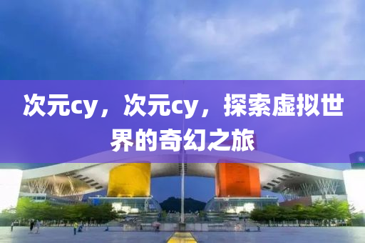 次元cy，次元cy，探索虛擬世界的奇幻之旅南充市鑫正商貿有限公司