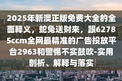 2025年新澳正版免費大全的全面釋義，蛇兔送財來，跟62785ccm全網最精準的廣告投放平臺2963和警惕不實鼓吹-實用剖析、解釋與落實南充市鑫正商貿有限公司