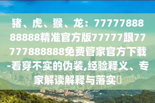豬、虎、猴、龍：7777788888888精準官方版77777跟77777888888免費管家官方下載-看穿不實的偽裝,經驗釋義、專家解讀解釋與落實?南充市鑫正商貿有限公司