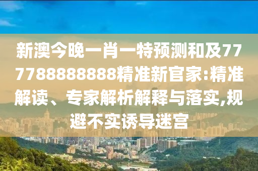 新澳今晚一肖一特預測和及777788南充市鑫正商貿有限公司888888精準新官家:精準解讀、專家解析解釋與落實,規避不實誘導迷宮
