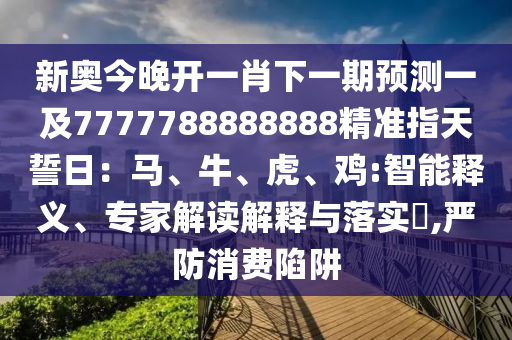 新奧今晚開一肖下一期預(yù)測一及7777788888888精準(zhǔn)指天誓日:馬、牛、虎、雞:智能釋義、專家解讀解釋與落實?,嚴(yán)防消費陷阱南充市鑫正商貿(mào)有限公司