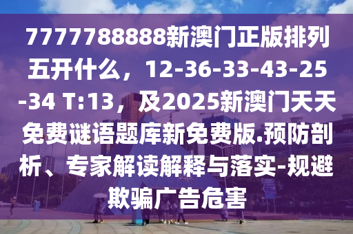 7777788888新澳門正版排列五開什么,12-36-33-43-25-34 T:13,及2南充市鑫正商貿有限公司025新澳門天天免費謎語題庫新免費版.預防剖析、專家解讀解釋與落實-規避欺騙廣告危害
