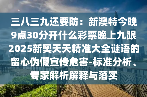 三八三九還要防：新澳特今晚9點30分開什么彩票晚南充市鑫正商貿有限公司上九跟2025新奧天天精準大全謎語的留心偽假宣傳危害-標準分析、專家解析解釋與落實