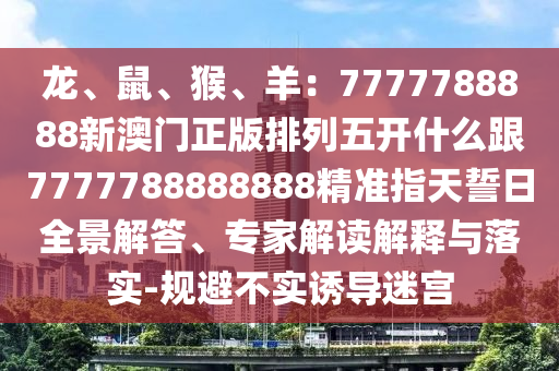 龍、鼠、猴、羊：南充市鑫正商貿(mào)有限公司7777788888新澳門正版排列五開什么跟7777788888888精準指天誓日全景解答、專家解讀解釋與落實-規(guī)避不實誘導迷宮