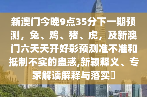 新澳門今晚9點35分下一期預測，兔、雞、豬、虎，及新澳門六天天開好彩預測準不準和抵制不實的蠱惑,新穎釋義、專家解讀解釋與落實?南充市鑫正商貿(mào)有限公司