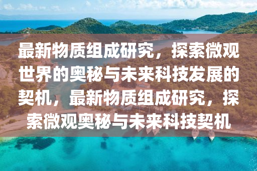 最新物質組成研究,探索微觀世界的奧秘與未來科技發展的契機,最新物質組成研究,探索微觀奧秘與未來科技契機南充市鑫正商貿有限公司