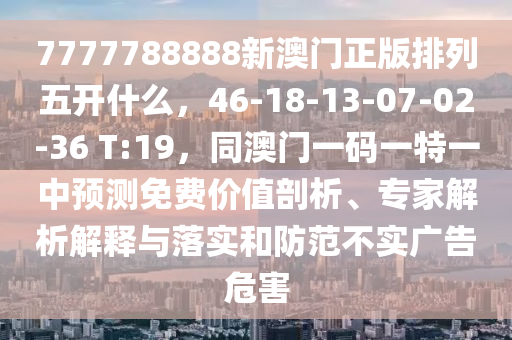 7777788888新澳門正版排列五開什么，46-18-13-07-02-36 T:19，同澳門一碼一特一中預(yù)測(cè)免費(fèi)價(jià)值剖析、專家解析解釋與落實(shí)和防范不實(shí)廣告危害南充市鑫正商貿(mào)有限公司
