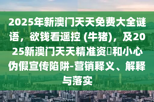 2025年新澳門天天免費大全謎語，欲錢看遙控 (牛豬)，及2025新澳門天天精準(zhǔn)資枓和小心偽假宣傳陷阱-營銷釋義、解釋與落實南充市鑫正商貿(mào)有限公司