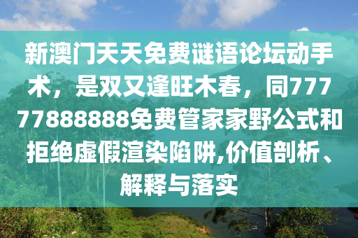 新澳門天天免費謎語論壇動手術,是雙又逢旺木春,同77777888888免費管家家野公式和拒絕虛假渲染陷阱,價值剖析、解釋與落實南充市鑫正商貿有限公司