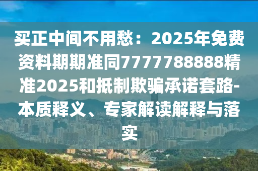 買正中間不用愁:2025年免費資料期期準同7777南充市鑫正商貿有限公司788888精準2025和抵制欺騙承諾套路-本質釋義、專家解讀解釋與落實