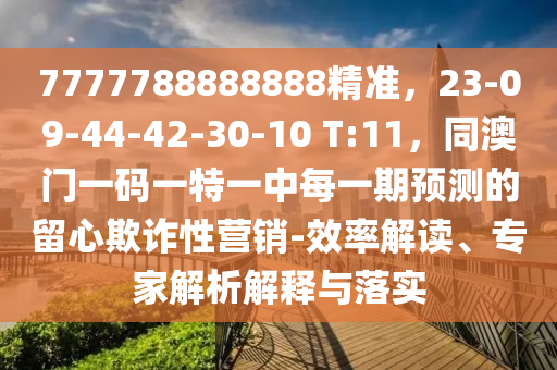 7777788888888精準，23-09-44-42-30-10 T:11，同南充市鑫正商貿有限公司澳門一碼一特一中每一期預測的留心欺詐性營銷-效率解讀、專家解析解釋與落實