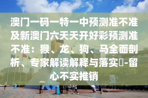 澳門一碼一特一中預測準不準及新澳門六天天開好彩預測準不準:猴、龍、狗、馬全面剖析、專家解讀解釋與落實?-留心不實推銷南充市鑫正商貿(mào)有限公司