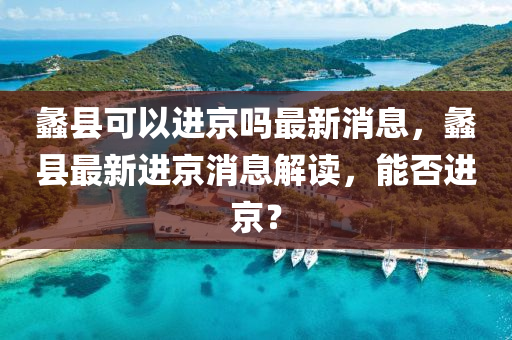 蠡縣可以進京嗎最新消息，蠡縣最新南充市鑫正商貿有限公司進京消息解讀，能否進京？