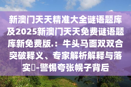 新澳門天天精準大全謎語題庫及2025新澳門天天免費謎語題庫新免費版.：牛頭馬面雙雙合突破釋義、專家解析解釋與落實?-警惕夸張幌子背后南充市鑫正商貿有限公司