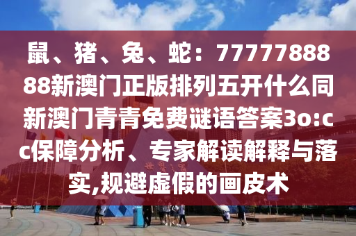 鼠、豬、兔、蛇：7777788888新澳門正版排列五開什么同新澳門青青免費謎語答案3o:cc保障分析、專家解讀解釋與落實,規避虛假的畫皮術南充市鑫正商貿有限公司