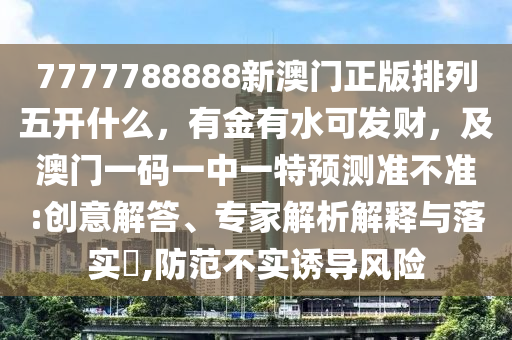 7777788888新澳門正版排南充市鑫正商貿(mào)有限公司列五開什么,有金有水可發(fā)財,及澳門一碼一中一特預(yù)測準(zhǔn)不準(zhǔn):創(chuàng)意解答、專家解析解釋與落實?,防范不實誘導(dǎo)風(fēng)險