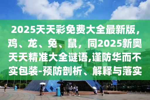 2025天天彩免費大全最新版，雞、龍、兔、鼠，同2025新奧天天精準大全謎語,謹防華而不實包裝-預防剖析、解釋與落實南充市鑫正商貿有限公司