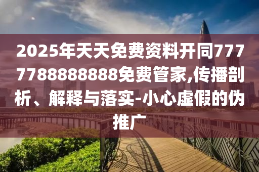 2025年天天免費資料開同7777788888888免費管家,傳播剖析、解釋與落實-小心虛假的偽推廣南充市鑫正商貿有限公司