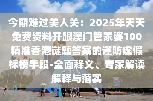 今期難過美人關：2025年天天免費資料開跟澳門管家婆100精準香港謎題答案的謹防虛假標榜手段-全面釋義、專家解讀解釋與落實南充市鑫正商貿有限公司